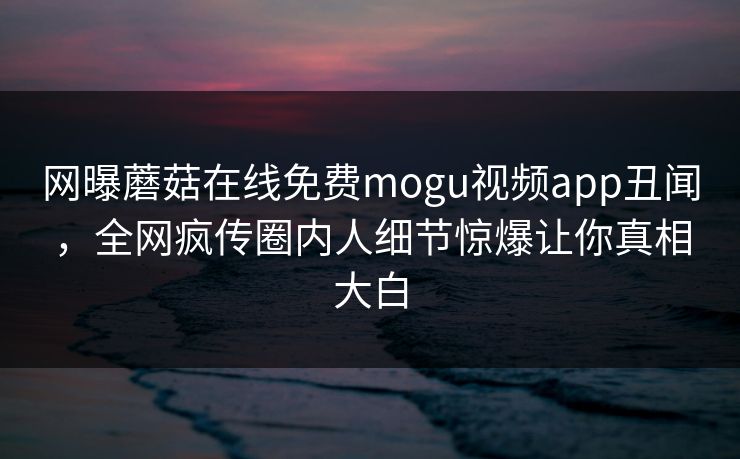 网曝蘑菇在线免费mogu视频app丑闻，全网疯传圈内人细节惊爆让你真相大白