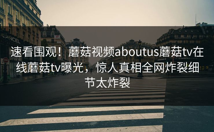 速看围观！蘑菇视频aboutus蘑菇tv在线蘑菇tv曝光，惊人真相全网炸裂细节太炸裂