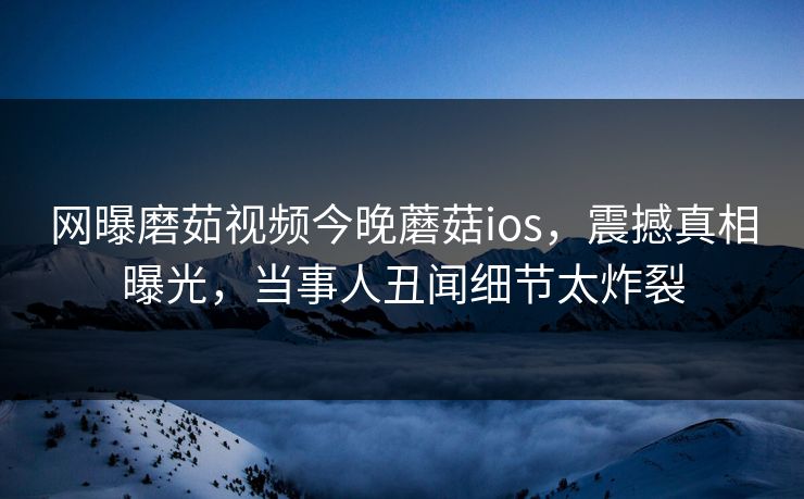 网曝磨茹视频今晚蘑菇ios，震撼真相曝光，当事人丑闻细节太炸裂