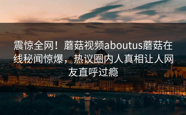 震惊全网！蘑菇视频aboutus蘑菇在线秘闻惊爆，热议圈内人真相让人网友直呼过瘾