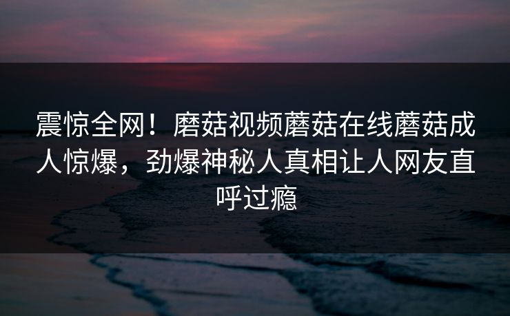 震惊全网！磨菇视频蘑菇在线蘑菇成人惊爆，劲爆神秘人真相让人网友直呼过瘾