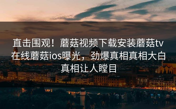 直击围观！蘑菇视频下载安装蘑菇tv在线蘑菇ios曝光，劲爆真相真相大白真相让人瞠目