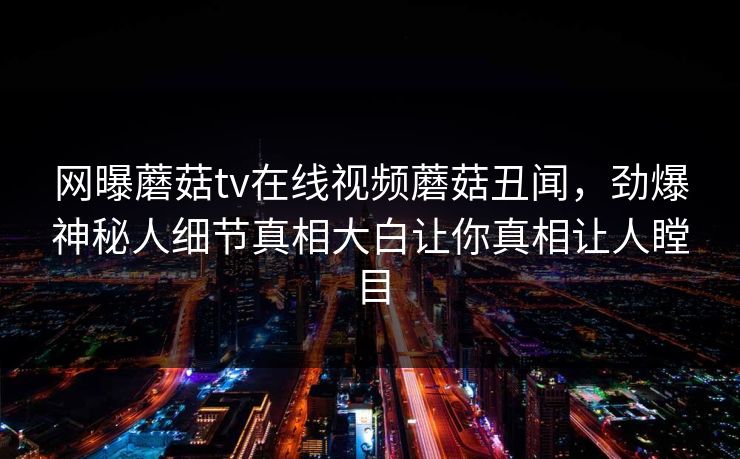 网曝蘑菇tv在线视频蘑菇丑闻，劲爆神秘人细节真相大白让你真相让人瞠目