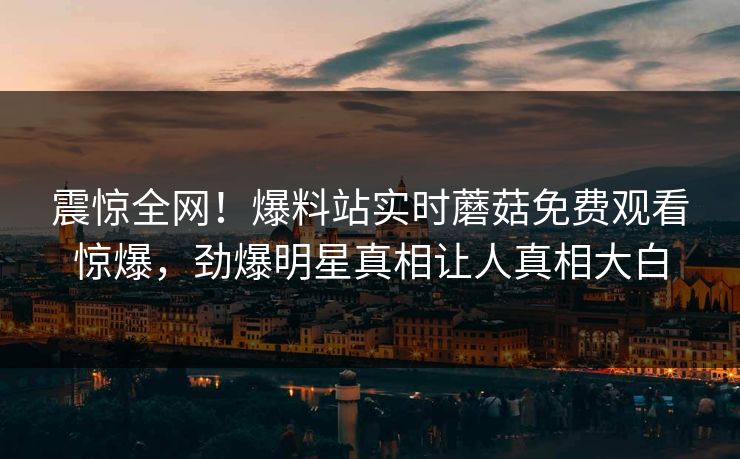 震惊全网！爆料站实时蘑菇免费观看惊爆，劲爆明星真相让人真相大白