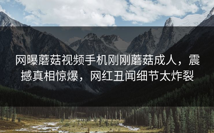 网曝蘑菇视频手机刚刚蘑菇成人，震撼真相惊爆，网红丑闻细节太炸裂