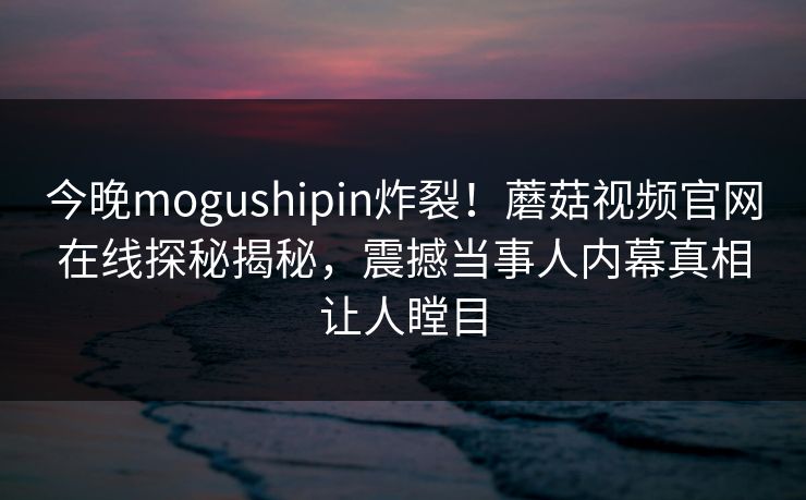 今晚mogushipin炸裂！蘑菇视频官网在线探秘揭秘，震撼当事人内幕真相让人瞠目