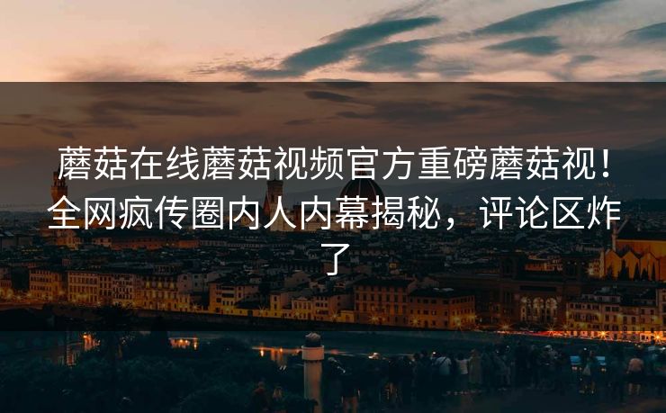蘑菇在线蘑菇视频官方重磅蘑菇视！全网疯传圈内人内幕揭秘，评论区炸了