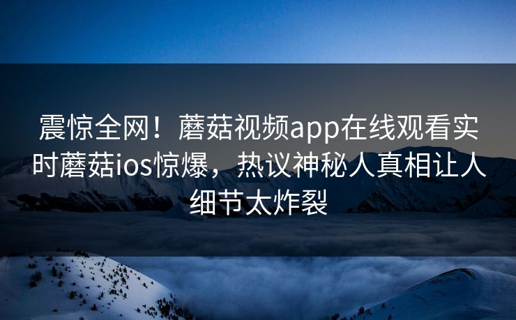震惊全网！蘑菇视频app在线观看实时蘑菇ios惊爆，热议神秘人真相让人细节太炸裂