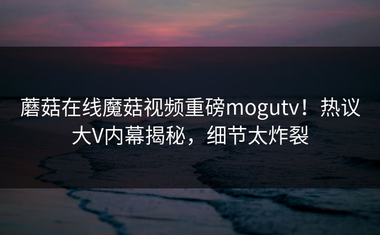 蘑菇在线魔菇视频重磅mogutv！热议大V内幕揭秘，细节太炸裂