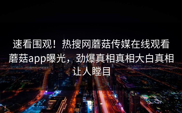 速看围观！热搜网蘑菇传媒在线观看蘑菇app曝光，劲爆真相真相大白真相让人瞠目