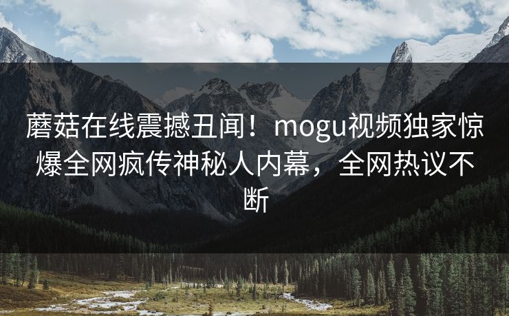 蘑菇在线震撼丑闻！mogu视频独家惊爆全网疯传神秘人内幕，全网热议不断