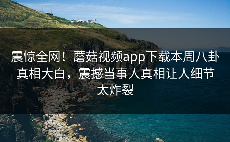 震惊全网！蘑菇视频app下载本周八卦真相大白，震撼当事人真相让人细节太炸裂
