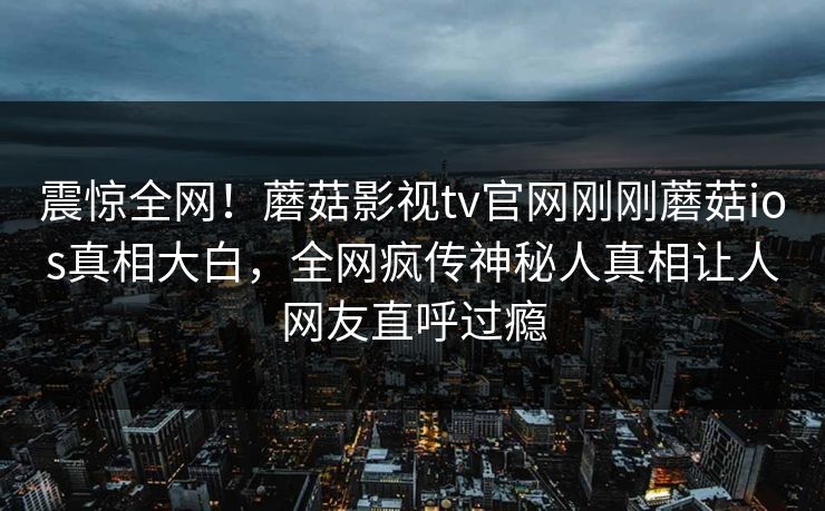 震惊全网！蘑菇影视tv官网刚刚蘑菇ios真相大白，全网疯传神秘人真相让人网友直呼过瘾