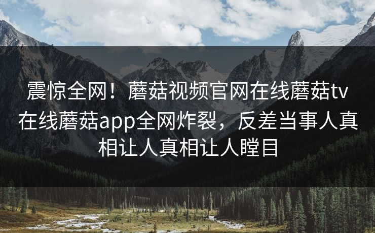 震惊全网！蘑菇视频官网在线蘑菇tv在线蘑菇app全网炸裂，反差当事人真相让人真相让人瞠目
