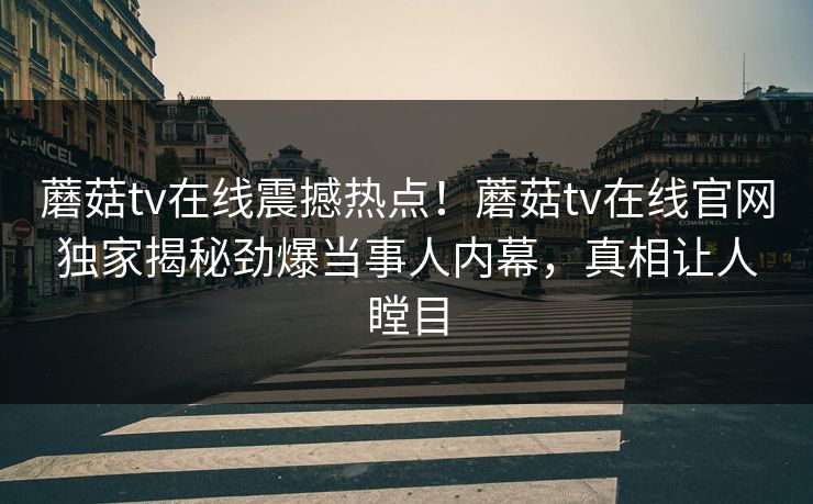 蘑菇tv在线震撼热点！蘑菇tv在线官网独家揭秘劲爆当事人内幕，真相让人瞠目