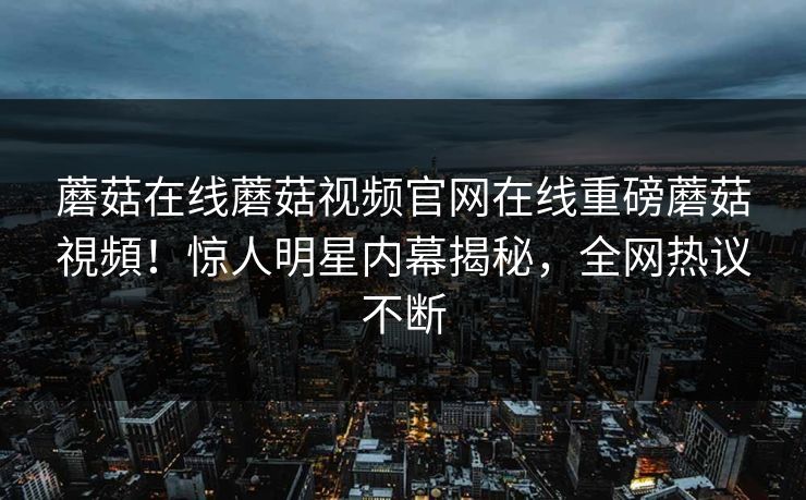 蘑菇在线蘑菇视频官网在线重磅蘑菇視頻！惊人明星内幕揭秘，全网热议不断