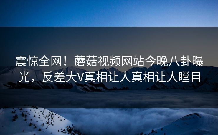 震惊全网！蘑菇视频网站今晚八卦曝光，反差大V真相让人真相让人瞠目