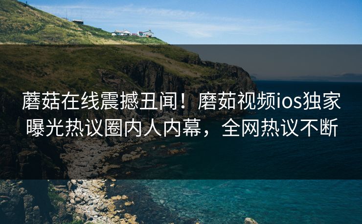 蘑菇在线震撼丑闻！磨茹视频ios独家曝光热议圈内人内幕，全网热议不断