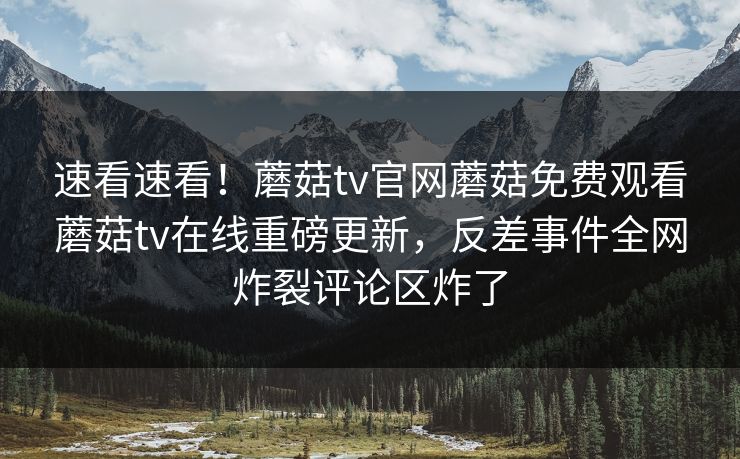 速看速看！蘑菇tv官网蘑菇免费观看蘑菇tv在线重磅更新，反差事件全网炸裂评论区炸了