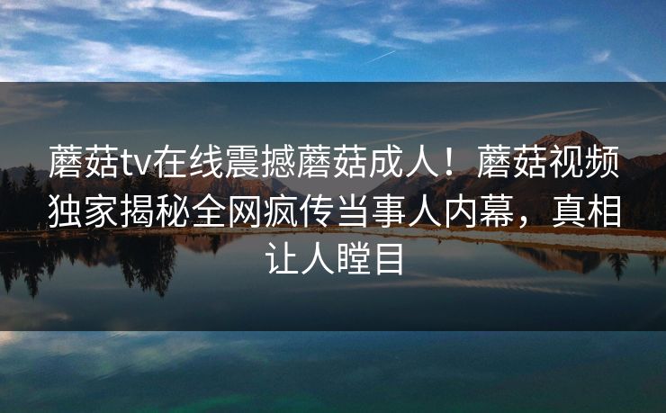 蘑菇tv在线震撼蘑菇成人！蘑菇视频独家揭秘全网疯传当事人内幕，真相让人瞠目