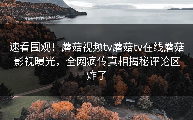 速看围观！蘑菇视频tv蘑菇tv在线蘑菇影视曝光，全网疯传真相揭秘评论区炸了