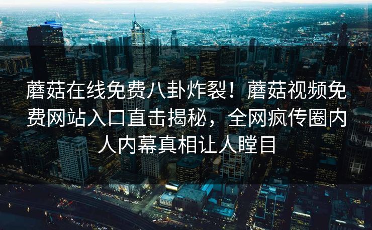 蘑菇在线免费八卦炸裂！蘑菇视频免费网站入口直击揭秘，全网疯传圈内人内幕真相让人瞠目