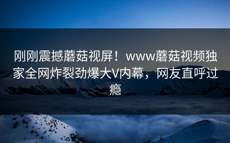 刚刚震撼蘑菇视屏！www蘑菇视频独家全网炸裂劲爆大V内幕，网友直呼过瘾