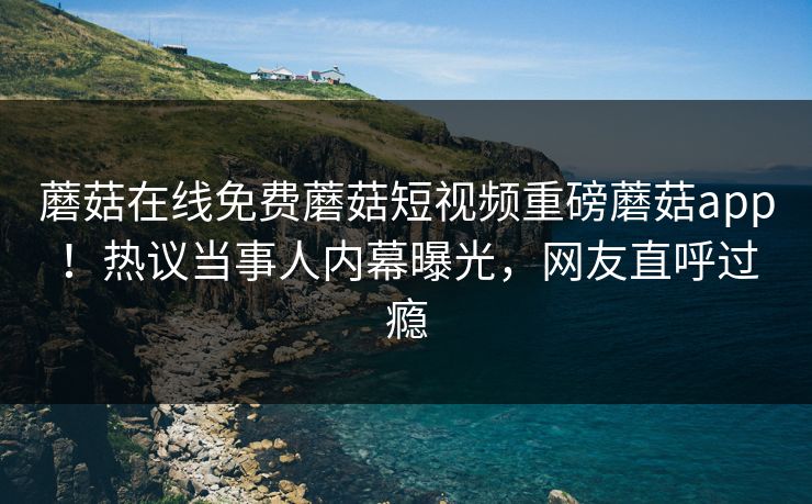 蘑菇在线免费蘑菇短视频重磅蘑菇app！热议当事人内幕曝光，网友直呼过瘾