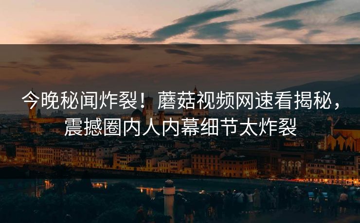 今晚秘闻炸裂！蘑菇视频网速看揭秘，震撼圈内人内幕细节太炸裂