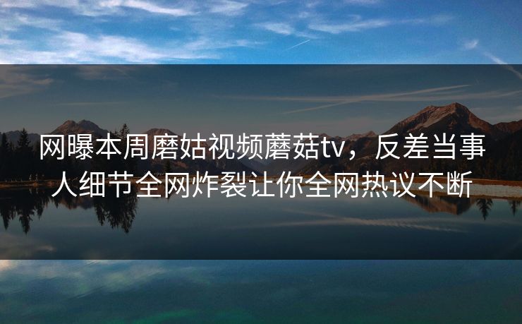 网曝本周磨姑视频蘑菇tv，反差当事人细节全网炸裂让你全网热议不断