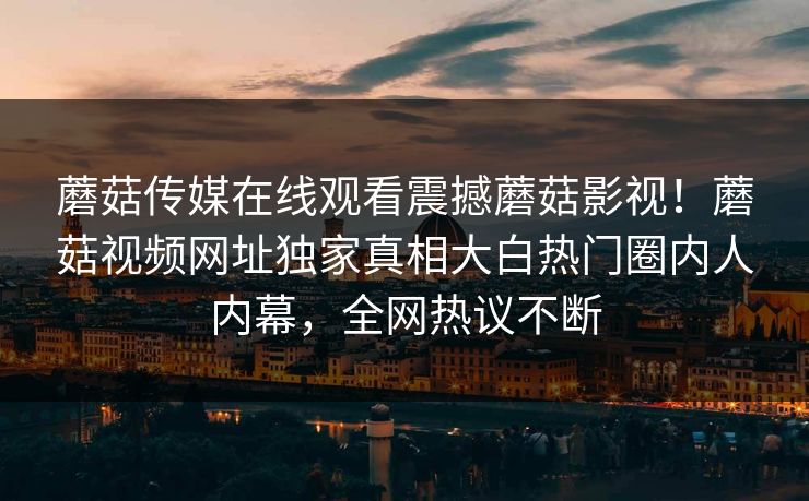 蘑菇传媒在线观看震撼蘑菇影视！蘑菇视频网址独家真相大白热门圈内人内幕，全网热议不断