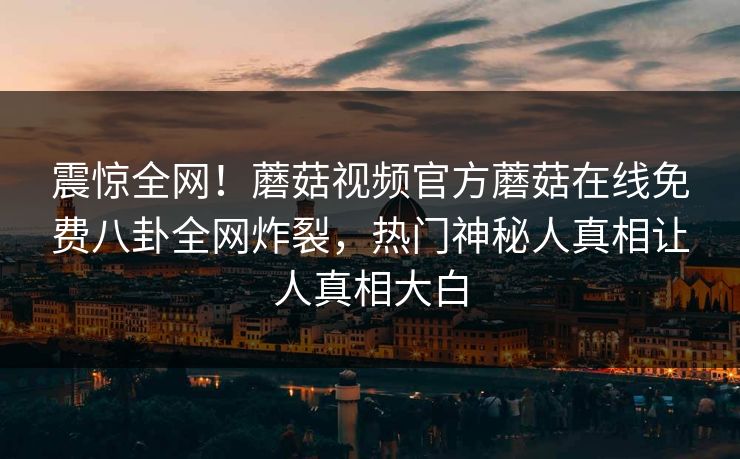 震惊全网！蘑菇视频官方蘑菇在线免费八卦全网炸裂，热门神秘人真相让人真相大白