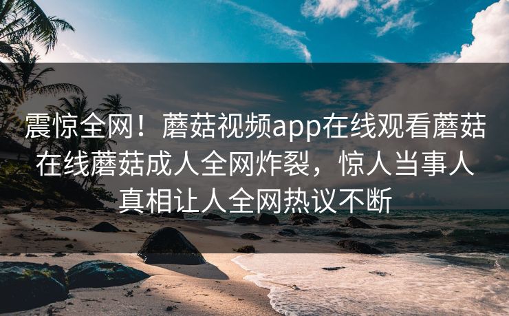 震惊全网！蘑菇视频app在线观看蘑菇在线蘑菇成人全网炸裂，惊人当事人真相让人全网热议不断