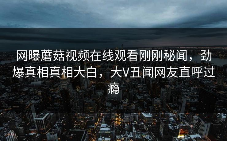 网曝蘑菇视频在线观看刚刚秘闻，劲爆真相真相大白，大V丑闻网友直呼过瘾