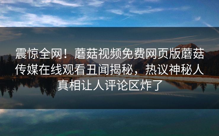震惊全网！蘑菇视频免费网页版蘑菇传媒在线观看丑闻揭秘，热议神秘人真相让人评论区炸了