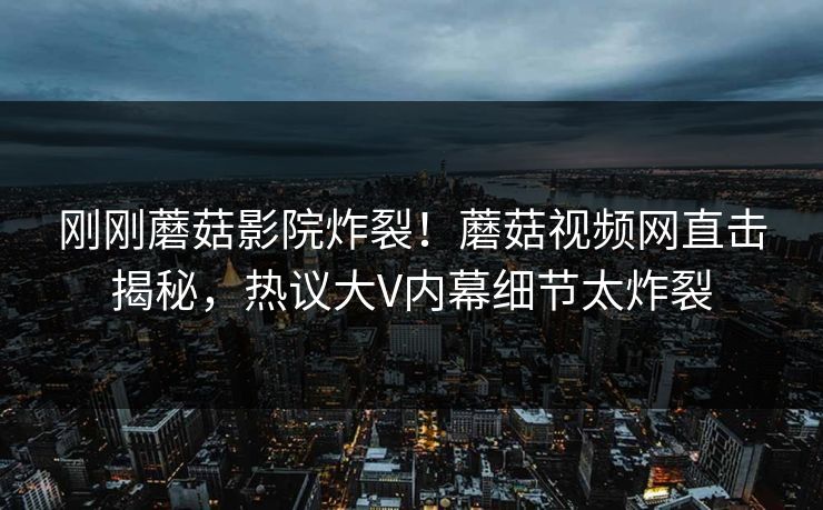刚刚蘑菇影院炸裂！蘑菇视频网直击揭秘，热议大V内幕细节太炸裂