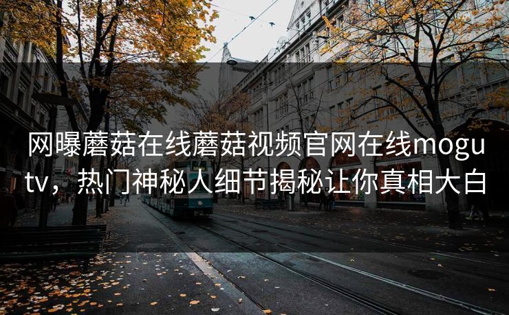 网曝蘑菇在线蘑菇视频官网在线mogutv，热门神秘人细节揭秘让你真相大白