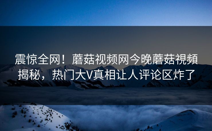 震惊全网！蘑菇视频网今晚蘑菇視頻揭秘，热门大V真相让人评论区炸了