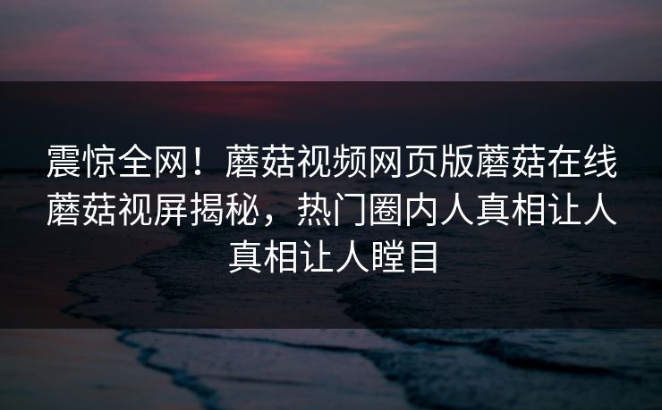 震惊全网！蘑菇视频网页版蘑菇在线蘑菇视屏揭秘，热门圈内人真相让人真相让人瞠目