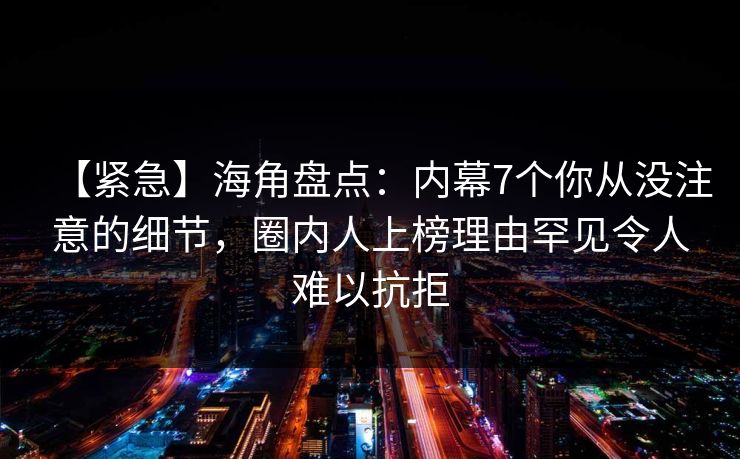【紧急】海角盘点：内幕7个你从没注意的细节，圈内人上榜理由罕见令人难以抗拒