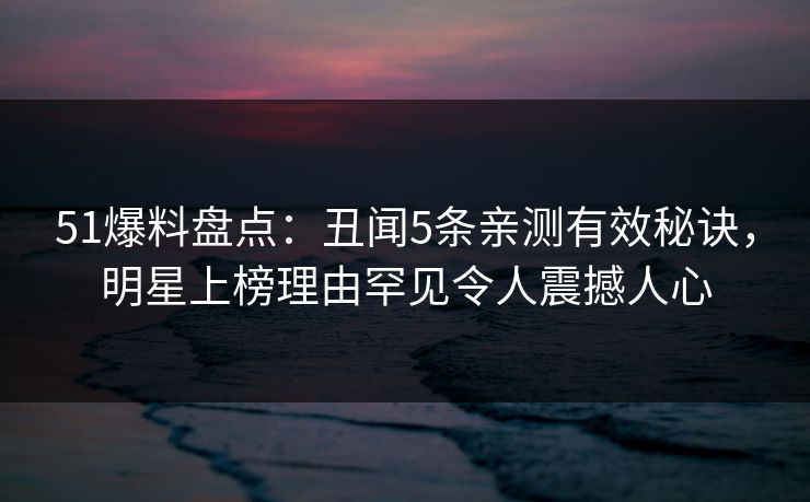 51爆料盘点：丑闻5条亲测有效秘诀，明星上榜理由罕见令人震撼人心