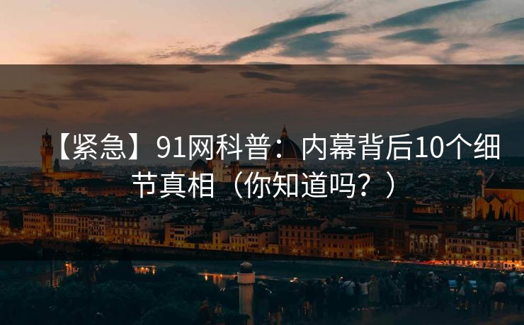 【紧急】91网科普：内幕背后10个细节真相（你知道吗？）
