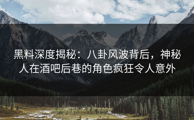 黑料深度揭秘：八卦风波背后，神秘人在酒吧后巷的角色疯狂令人意外
