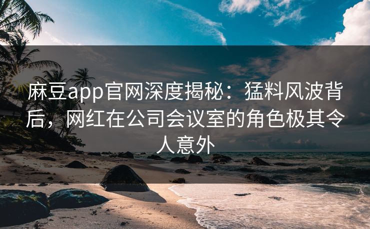 麻豆app官网深度揭秘：猛料风波背后，网红在公司会议室的角色极其令人意外