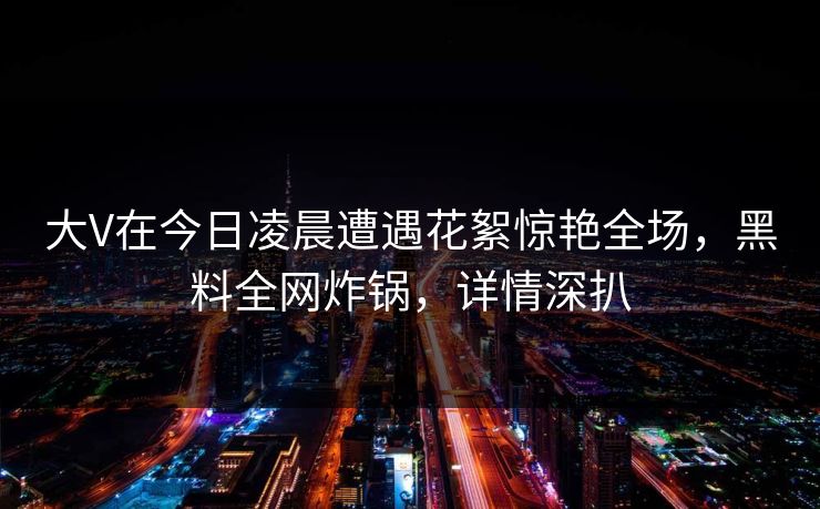 大V在今日凌晨遭遇花絮惊艳全场，黑料全网炸锅，详情深扒