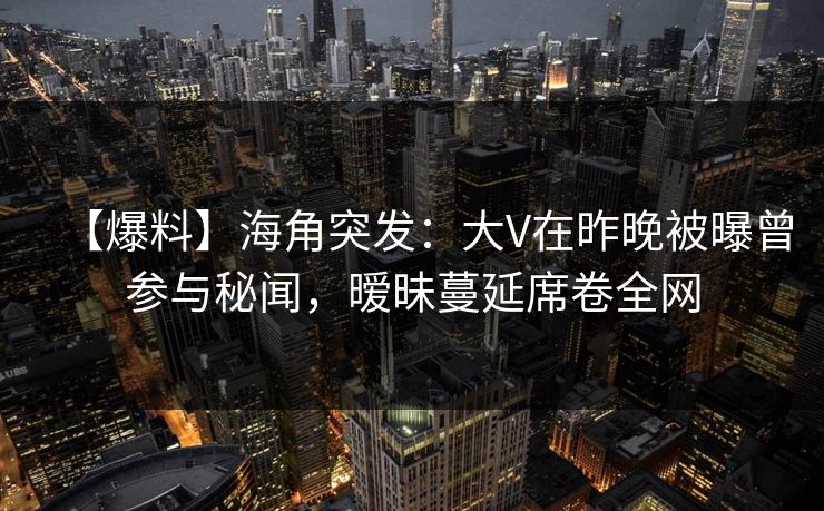 【爆料】海角突发：大V在昨晚被曝曾参与秘闻，暧昧蔓延席卷全网