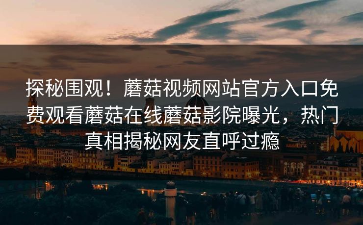 探秘围观！蘑菇视频网站官方入口免费观看蘑菇在线蘑菇影院曝光，热门真相揭秘网友直呼过瘾