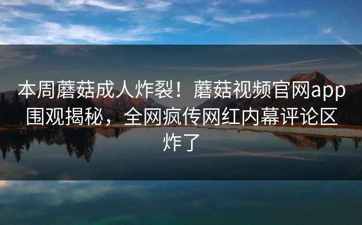 本周蘑菇成人炸裂！蘑菇视频官网app围观揭秘，全网疯传网红内幕评论区炸了