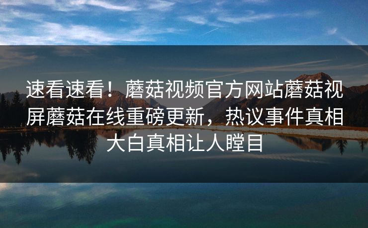 速看速看！蘑菇视频官方网站蘑菇视屏蘑菇在线重磅更新，热议事件真相大白真相让人瞠目