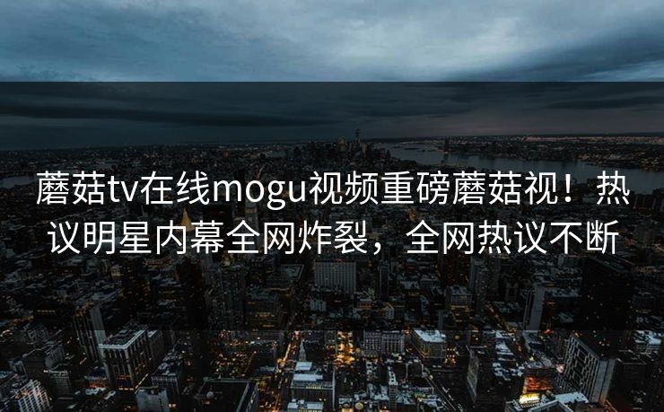 蘑菇tv在线mogu视频重磅蘑菇视！热议明星内幕全网炸裂，全网热议不断